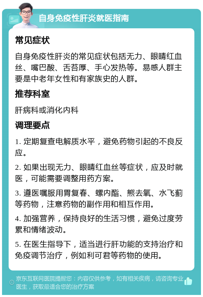 自身免疫性肝炎就医指南 常见症状 自身免疫性肝炎的常见症状包括无力、眼睛红血丝、嘴巴酸、舌苔厚、手心发热等。易感人群主要是中老年女性和有家族史的人群。 推荐科室 肝病科或消化内科 调理要点 1. 定期复查电解质水平，避免药物引起的不良反应。 2. 如果出现无力、眼睛红血丝等症状，应及时就医，可能需要调整用药方案。 3. 遵医嘱服用胃复春、螺内酯、熊去氧、水飞蓟等药物，注意药物的副作用和相互作用。 4. 加强营养，保持良好的生活习惯，避免过度劳累和情绪波动。 5. 在医生指导下，适当进行肝功能的支持治疗和免疫调节治疗，例如利可君等药物的使用。