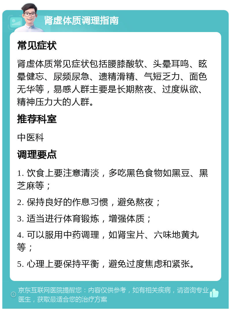 肾虚体质调理指南 常见症状 肾虚体质常见症状包括腰膝酸软、头晕耳鸣、眩晕健忘、尿频尿急、遗精滑精、气短乏力、面色无华等，易感人群主要是长期熬夜、过度纵欲、精神压力大的人群。 推荐科室 中医科 调理要点 1. 饮食上要注意清淡，多吃黑色食物如黑豆、黑芝麻等； 2. 保持良好的作息习惯，避免熬夜； 3. 适当进行体育锻炼，增强体质； 4. 可以服用中药调理，如肾宝片、六味地黄丸等； 5. 心理上要保持平衡，避免过度焦虑和紧张。