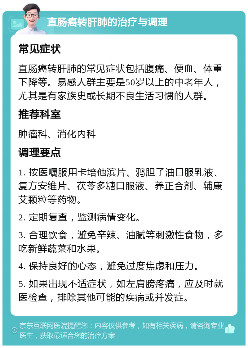 直肠癌转肝肺的治疗与调理 常见症状 直肠癌转肝肺的常见症状包括腹痛、便血、体重下降等。易感人群主要是50岁以上的中老年人，尤其是有家族史或长期不良生活习惯的人群。 推荐科室 肿瘤科、消化内科 调理要点 1. 按医嘱服用卡培他滨片、鸦胆子油口服乳液、复方安维片、茯苓多糖口服液、养正合剂、辅康艾颗粒等药物。 2. 定期复查，监测病情变化。 3. 合理饮食，避免辛辣、油腻等刺激性食物，多吃新鲜蔬菜和水果。 4. 保持良好的心态，避免过度焦虑和压力。 5. 如果出现不适症状，如左肩膀疼痛，应及时就医检查，排除其他可能的疾病或并发症。