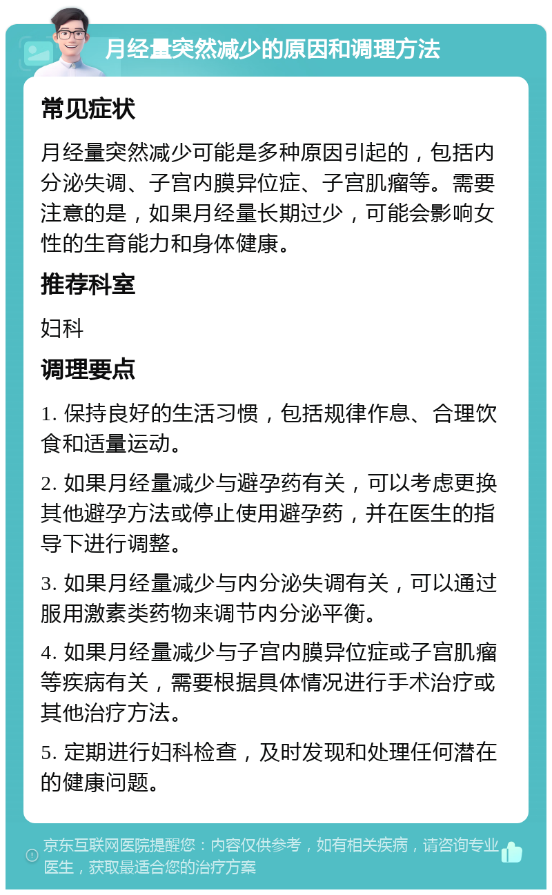 月经量突然减少的原因和调理方法 常见症状 月经量突然减少可能是多种原因引起的，包括内分泌失调、子宫内膜异位症、子宫肌瘤等。需要注意的是，如果月经量长期过少，可能会影响女性的生育能力和身体健康。 推荐科室 妇科 调理要点 1. 保持良好的生活习惯，包括规律作息、合理饮食和适量运动。 2. 如果月经量减少与避孕药有关，可以考虑更换其他避孕方法或停止使用避孕药，并在医生的指导下进行调整。 3. 如果月经量减少与内分泌失调有关，可以通过服用激素类药物来调节内分泌平衡。 4. 如果月经量减少与子宫内膜异位症或子宫肌瘤等疾病有关，需要根据具体情况进行手术治疗或其他治疗方法。 5. 定期进行妇科检查，及时发现和处理任何潜在的健康问题。