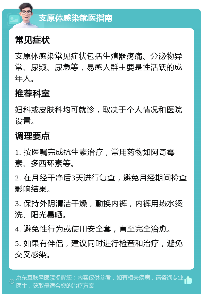 支原体感染就医指南 常见症状 支原体感染常见症状包括生殖器疼痛、分泌物异常、尿频、尿急等，易感人群主要是性活跃的成年人。 推荐科室 妇科或皮肤科均可就诊，取决于个人情况和医院设置。 调理要点 1. 按医嘱完成抗生素治疗，常用药物如阿奇霉素、多西环素等。 2. 在月经干净后3天进行复查，避免月经期间检查影响结果。 3. 保持外阴清洁干燥，勤换内裤，内裤用热水烫洗、阳光暴晒。 4. 避免性行为或使用安全套，直至完全治愈。 5. 如果有伴侣，建议同时进行检查和治疗，避免交叉感染。