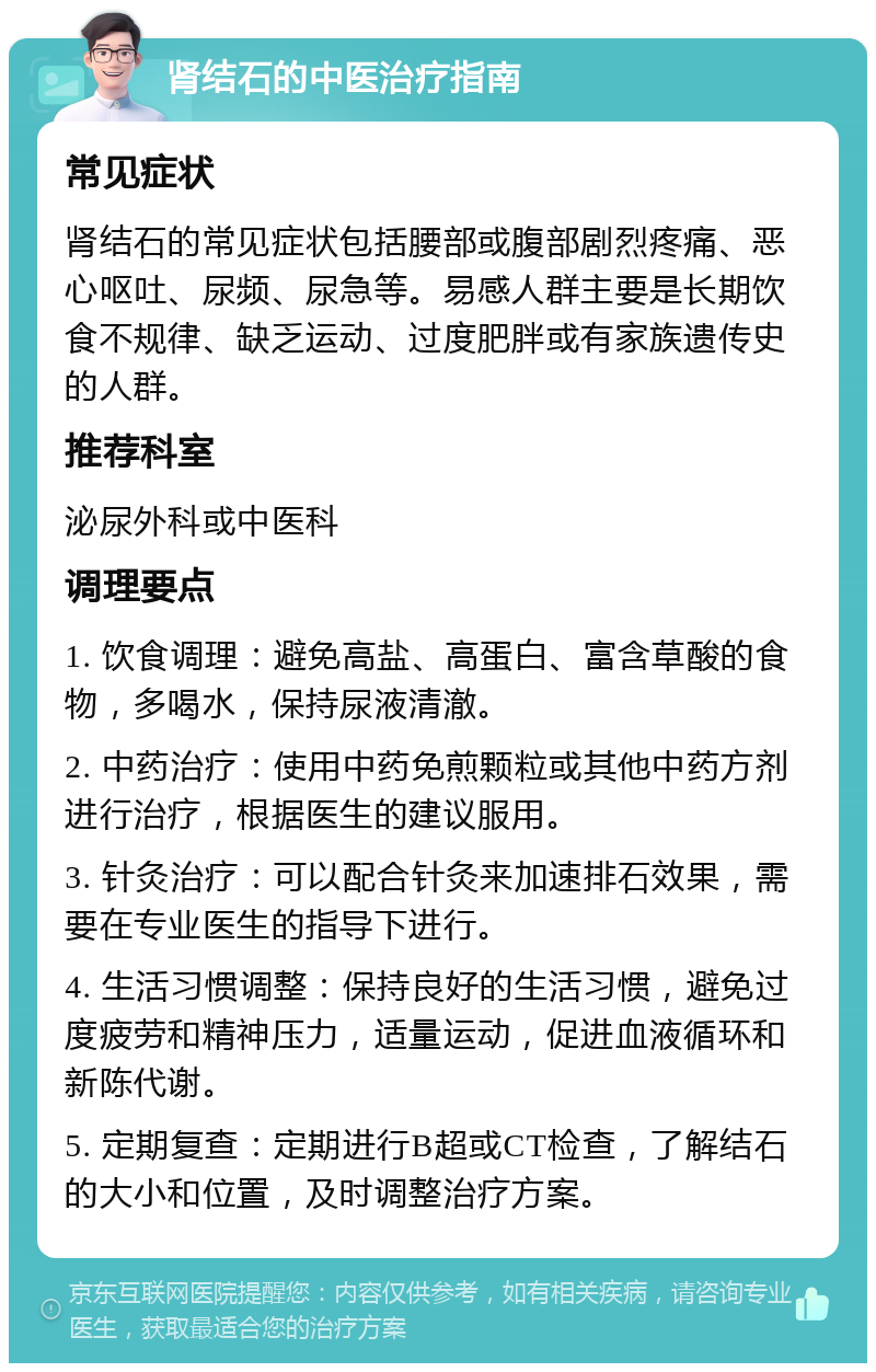 肾结石的中医治疗指南 常见症状 肾结石的常见症状包括腰部或腹部剧烈疼痛、恶心呕吐、尿频、尿急等。易感人群主要是长期饮食不规律、缺乏运动、过度肥胖或有家族遗传史的人群。 推荐科室 泌尿外科或中医科 调理要点 1. 饮食调理：避免高盐、高蛋白、富含草酸的食物，多喝水，保持尿液清澈。 2. 中药治疗：使用中药免煎颗粒或其他中药方剂进行治疗，根据医生的建议服用。 3. 针灸治疗：可以配合针灸来加速排石效果，需要在专业医生的指导下进行。 4. 生活习惯调整：保持良好的生活习惯，避免过度疲劳和精神压力，适量运动，促进血液循环和新陈代谢。 5. 定期复查：定期进行B超或CT检查，了解结石的大小和位置，及时调整治疗方案。