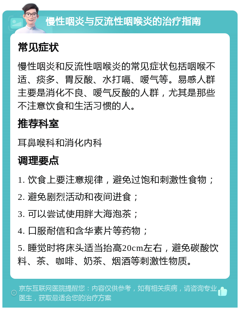 慢性咽炎与反流性咽喉炎的治疗指南 常见症状 慢性咽炎和反流性咽喉炎的常见症状包括咽喉不适、痰多、胃反酸、水打嗝、嗳气等。易感人群主要是消化不良、嗳气反酸的人群，尤其是那些不注意饮食和生活习惯的人。 推荐科室 耳鼻喉科和消化内科 调理要点 1. 饮食上要注意规律，避免过饱和刺激性食物； 2. 避免剧烈活动和夜间进食； 3. 可以尝试使用胖大海泡茶； 4. 口服耐信和含华素片等药物； 5. 睡觉时将床头适当抬高20cm左右，避免碳酸饮料、茶、咖啡、奶茶、烟酒等刺激性物质。