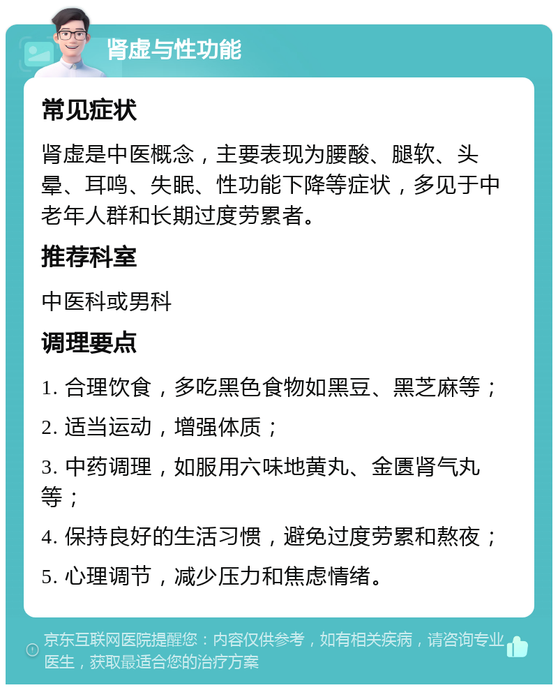 肾虚与性功能 常见症状 肾虚是中医概念，主要表现为腰酸、腿软、头晕、耳鸣、失眠、性功能下降等症状，多见于中老年人群和长期过度劳累者。 推荐科室 中医科或男科 调理要点 1. 合理饮食，多吃黑色食物如黑豆、黑芝麻等； 2. 适当运动，增强体质； 3. 中药调理，如服用六味地黄丸、金匮肾气丸等； 4. 保持良好的生活习惯，避免过度劳累和熬夜； 5. 心理调节，减少压力和焦虑情绪。