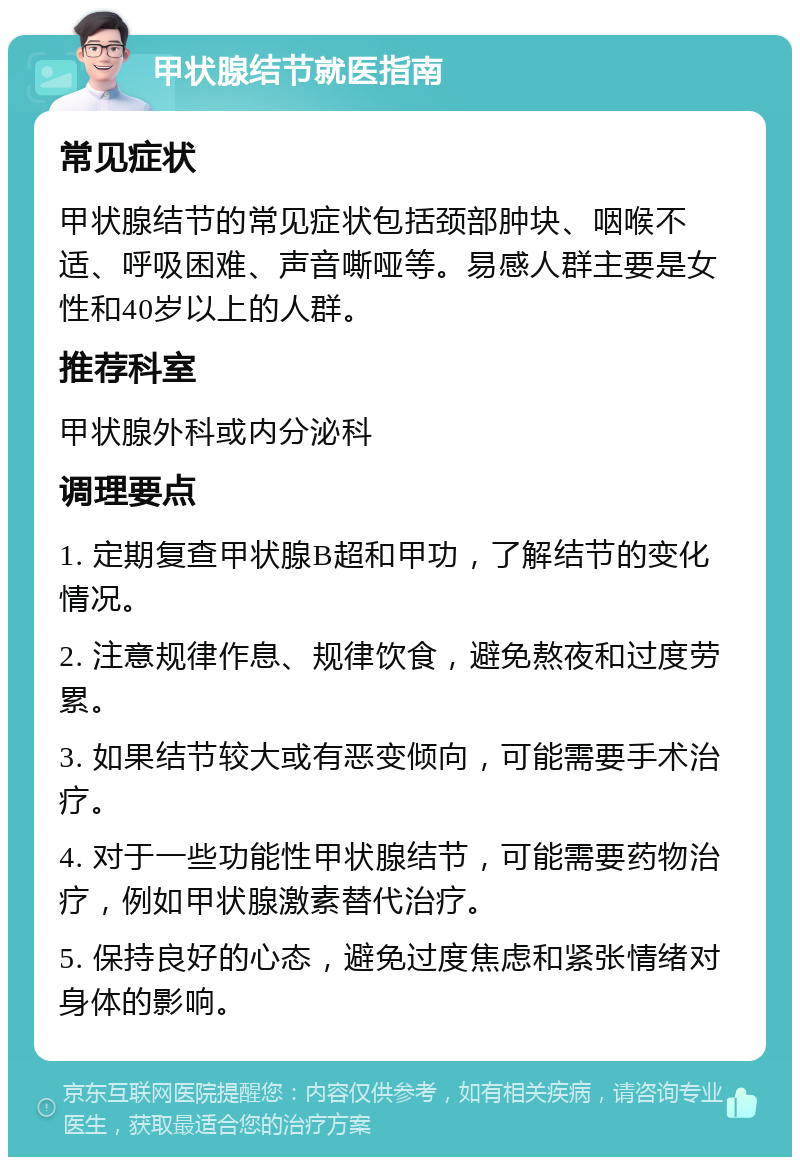 甲状腺结节就医指南 常见症状 甲状腺结节的常见症状包括颈部肿块、咽喉不适、呼吸困难、声音嘶哑等。易感人群主要是女性和40岁以上的人群。 推荐科室 甲状腺外科或内分泌科 调理要点 1. 定期复查甲状腺B超和甲功，了解结节的变化情况。 2. 注意规律作息、规律饮食，避免熬夜和过度劳累。 3. 如果结节较大或有恶变倾向，可能需要手术治疗。 4. 对于一些功能性甲状腺结节，可能需要药物治疗，例如甲状腺激素替代治疗。 5. 保持良好的心态，避免过度焦虑和紧张情绪对身体的影响。