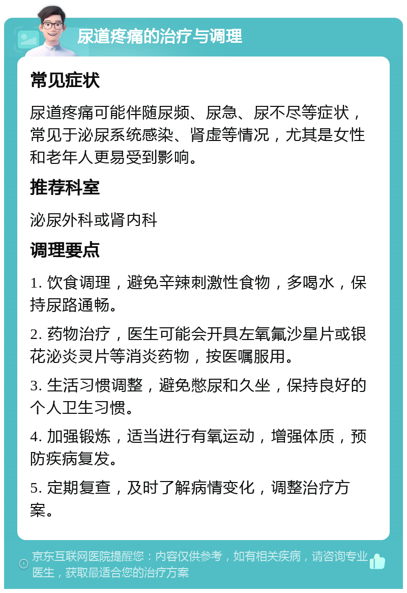 尿道疼痛的治疗与调理 常见症状 尿道疼痛可能伴随尿频、尿急、尿不尽等症状，常见于泌尿系统感染、肾虚等情况，尤其是女性和老年人更易受到影响。 推荐科室 泌尿外科或肾内科 调理要点 1. 饮食调理，避免辛辣刺激性食物，多喝水，保持尿路通畅。 2. 药物治疗，医生可能会开具左氧氟沙星片或银花泌炎灵片等消炎药物，按医嘱服用。 3. 生活习惯调整，避免憋尿和久坐，保持良好的个人卫生习惯。 4. 加强锻炼，适当进行有氧运动，增强体质，预防疾病复发。 5. 定期复查，及时了解病情变化，调整治疗方案。