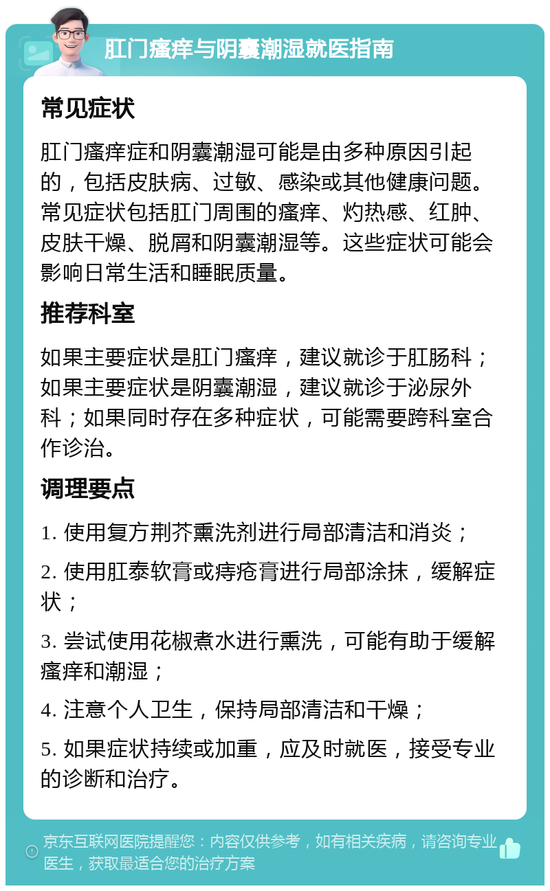 肛门瘙痒与阴囊潮湿就医指南 常见症状 肛门瘙痒症和阴囊潮湿可能是由多种原因引起的，包括皮肤病、过敏、感染或其他健康问题。常见症状包括肛门周围的瘙痒、灼热感、红肿、皮肤干燥、脱屑和阴囊潮湿等。这些症状可能会影响日常生活和睡眠质量。 推荐科室 如果主要症状是肛门瘙痒，建议就诊于肛肠科；如果主要症状是阴囊潮湿，建议就诊于泌尿外科；如果同时存在多种症状，可能需要跨科室合作诊治。 调理要点 1. 使用复方荆芥熏洗剂进行局部清洁和消炎； 2. 使用肛泰软膏或痔疮膏进行局部涂抹，缓解症状； 3. 尝试使用花椒煮水进行熏洗，可能有助于缓解瘙痒和潮湿； 4. 注意个人卫生，保持局部清洁和干燥； 5. 如果症状持续或加重，应及时就医，接受专业的诊断和治疗。