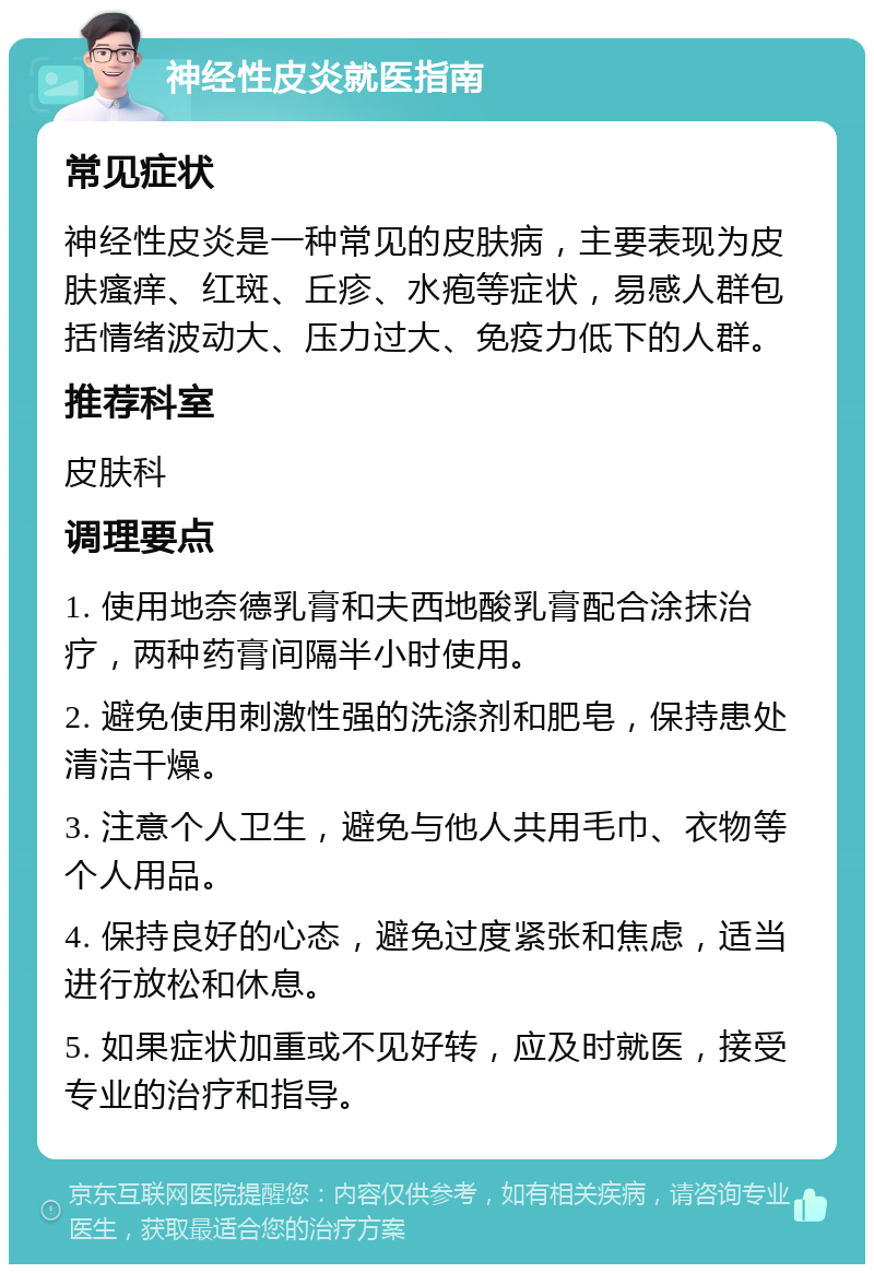 神经性皮炎就医指南 常见症状 神经性皮炎是一种常见的皮肤病，主要表现为皮肤瘙痒、红斑、丘疹、水疱等症状，易感人群包括情绪波动大、压力过大、免疫力低下的人群。 推荐科室 皮肤科 调理要点 1. 使用地奈德乳膏和夫西地酸乳膏配合涂抹治疗，两种药膏间隔半小时使用。 2. 避免使用刺激性强的洗涤剂和肥皂，保持患处清洁干燥。 3. 注意个人卫生，避免与他人共用毛巾、衣物等个人用品。 4. 保持良好的心态，避免过度紧张和焦虑，适当进行放松和休息。 5. 如果症状加重或不见好转，应及时就医，接受专业的治疗和指导。