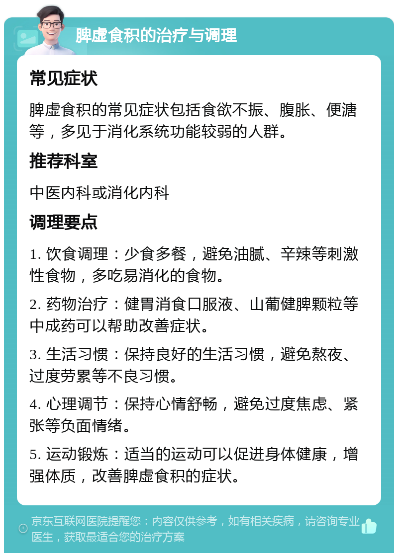 脾虚食积的治疗与调理 常见症状 脾虚食积的常见症状包括食欲不振、腹胀、便溏等，多见于消化系统功能较弱的人群。 推荐科室 中医内科或消化内科 调理要点 1. 饮食调理：少食多餐，避免油腻、辛辣等刺激性食物，多吃易消化的食物。 2. 药物治疗：健胃消食口服液、山葡健脾颗粒等中成药可以帮助改善症状。 3. 生活习惯：保持良好的生活习惯，避免熬夜、过度劳累等不良习惯。 4. 心理调节：保持心情舒畅，避免过度焦虑、紧张等负面情绪。 5. 运动锻炼：适当的运动可以促进身体健康，增强体质，改善脾虚食积的症状。