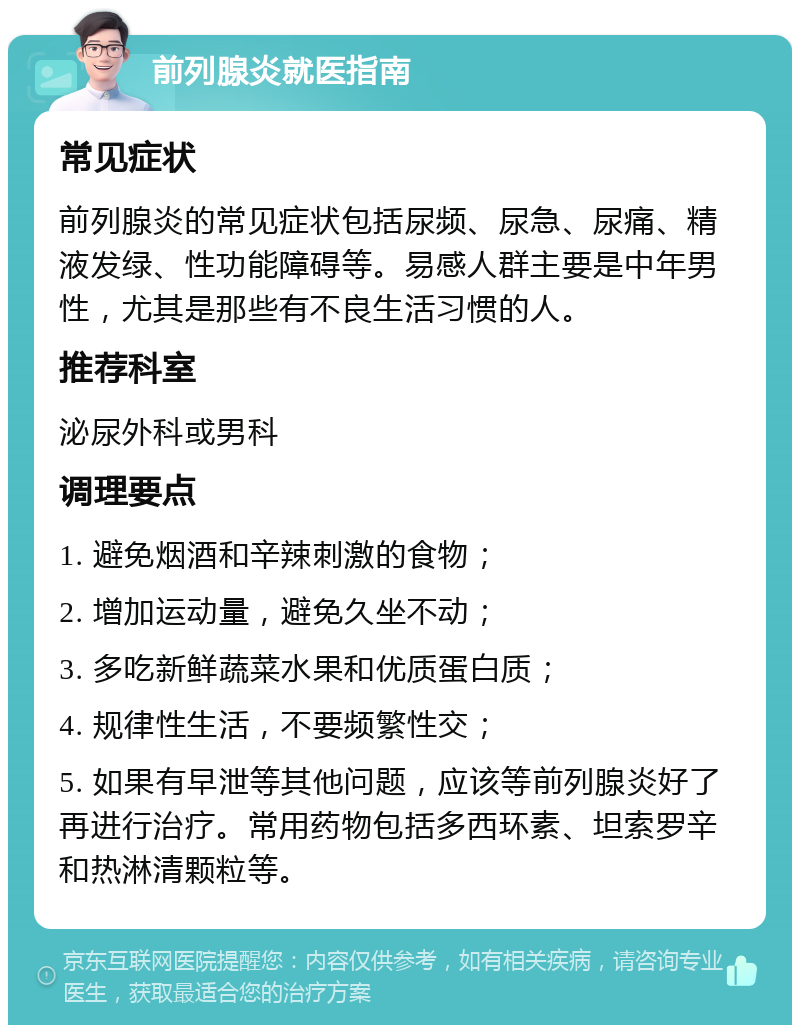 前列腺炎就医指南 常见症状 前列腺炎的常见症状包括尿频、尿急、尿痛、精液发绿、性功能障碍等。易感人群主要是中年男性，尤其是那些有不良生活习惯的人。 推荐科室 泌尿外科或男科 调理要点 1. 避免烟酒和辛辣刺激的食物； 2. 增加运动量，避免久坐不动； 3. 多吃新鲜蔬菜水果和优质蛋白质； 4. 规律性生活，不要频繁性交； 5. 如果有早泄等其他问题，应该等前列腺炎好了再进行治疗。常用药物包括多西环素、坦索罗辛和热淋清颗粒等。