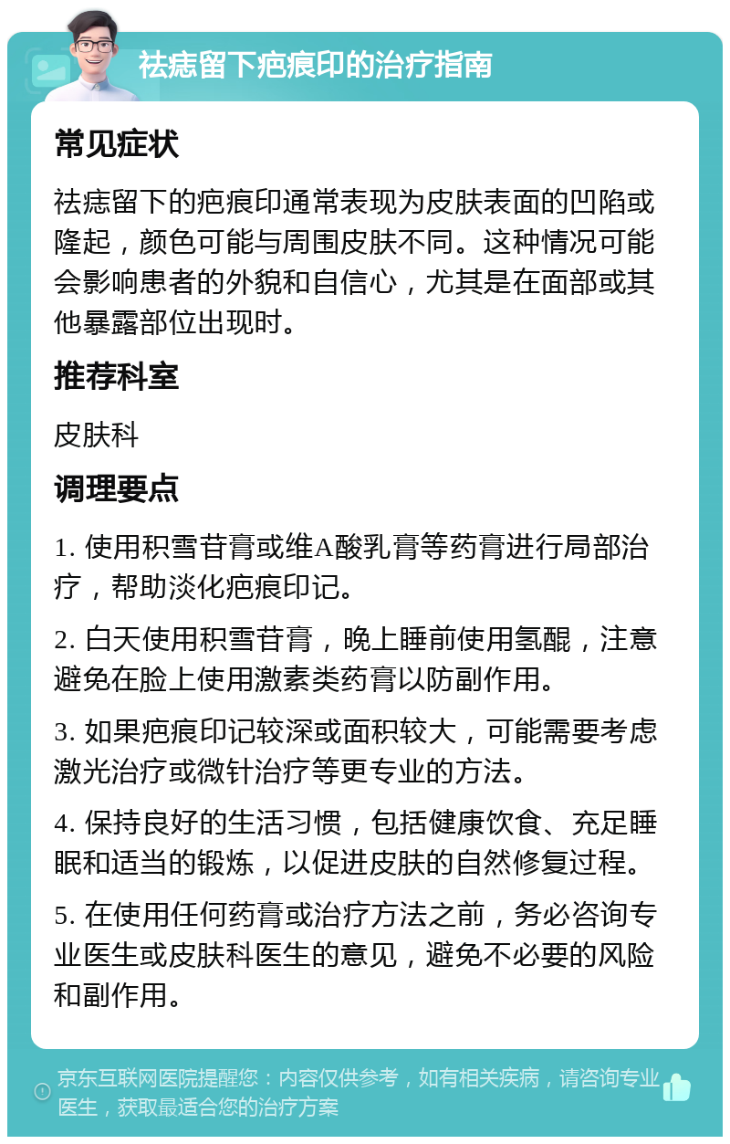 祛痣留下疤痕印的治疗指南 常见症状 祛痣留下的疤痕印通常表现为皮肤表面的凹陷或隆起，颜色可能与周围皮肤不同。这种情况可能会影响患者的外貌和自信心，尤其是在面部或其他暴露部位出现时。 推荐科室 皮肤科 调理要点 1. 使用积雪苷膏或维A酸乳膏等药膏进行局部治疗，帮助淡化疤痕印记。 2. 白天使用积雪苷膏，晚上睡前使用氢醌，注意避免在脸上使用激素类药膏以防副作用。 3. 如果疤痕印记较深或面积较大，可能需要考虑激光治疗或微针治疗等更专业的方法。 4. 保持良好的生活习惯，包括健康饮食、充足睡眠和适当的锻炼，以促进皮肤的自然修复过程。 5. 在使用任何药膏或治疗方法之前，务必咨询专业医生或皮肤科医生的意见，避免不必要的风险和副作用。