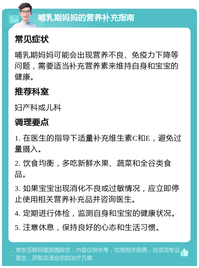 哺乳期妈妈的营养补充指南 常见症状 哺乳期妈妈可能会出现营养不良、免疫力下降等问题，需要适当补充营养素来维持自身和宝宝的健康。 推荐科室 妇产科或儿科 调理要点 1. 在医生的指导下适量补充维生素C和E，避免过量摄入。 2. 饮食均衡，多吃新鲜水果、蔬菜和全谷类食品。 3. 如果宝宝出现消化不良或过敏情况，应立即停止使用相关营养补充品并咨询医生。 4. 定期进行体检，监测自身和宝宝的健康状况。 5. 注意休息，保持良好的心态和生活习惯。