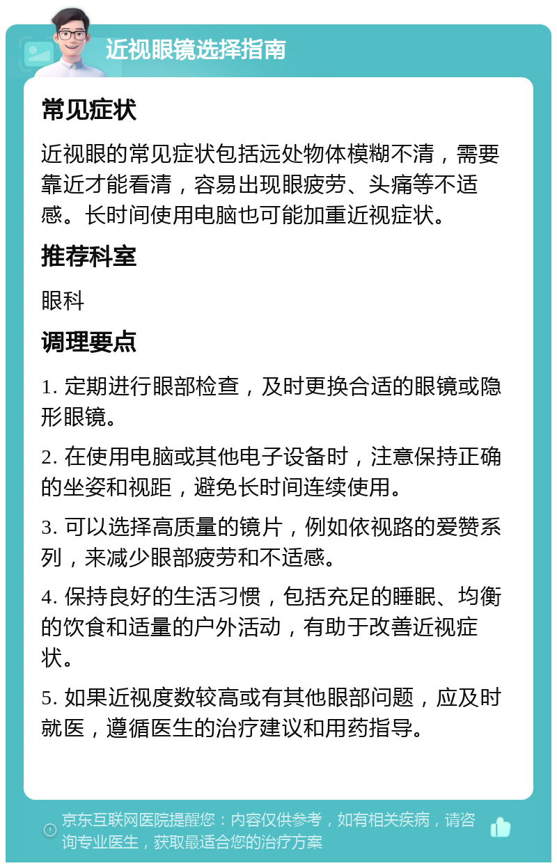 近视眼镜选择指南 常见症状 近视眼的常见症状包括远处物体模糊不清，需要靠近才能看清，容易出现眼疲劳、头痛等不适感。长时间使用电脑也可能加重近视症状。 推荐科室 眼科 调理要点 1. 定期进行眼部检查，及时更换合适的眼镜或隐形眼镜。 2. 在使用电脑或其他电子设备时，注意保持正确的坐姿和视距，避免长时间连续使用。 3. 可以选择高质量的镜片，例如依视路的爱赞系列，来减少眼部疲劳和不适感。 4. 保持良好的生活习惯，包括充足的睡眠、均衡的饮食和适量的户外活动，有助于改善近视症状。 5. 如果近视度数较高或有其他眼部问题，应及时就医，遵循医生的治疗建议和用药指导。