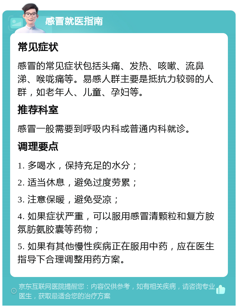 感冒就医指南 常见症状 感冒的常见症状包括头痛、发热、咳嗽、流鼻涕、喉咙痛等。易感人群主要是抵抗力较弱的人群，如老年人、儿童、孕妇等。 推荐科室 感冒一般需要到呼吸内科或普通内科就诊。 调理要点 1. 多喝水，保持充足的水分； 2. 适当休息，避免过度劳累； 3. 注意保暖，避免受凉； 4. 如果症状严重，可以服用感冒清颗粒和复方胺氛肪氨胶囊等药物； 5. 如果有其他慢性疾病正在服用中药，应在医生指导下合理调整用药方案。