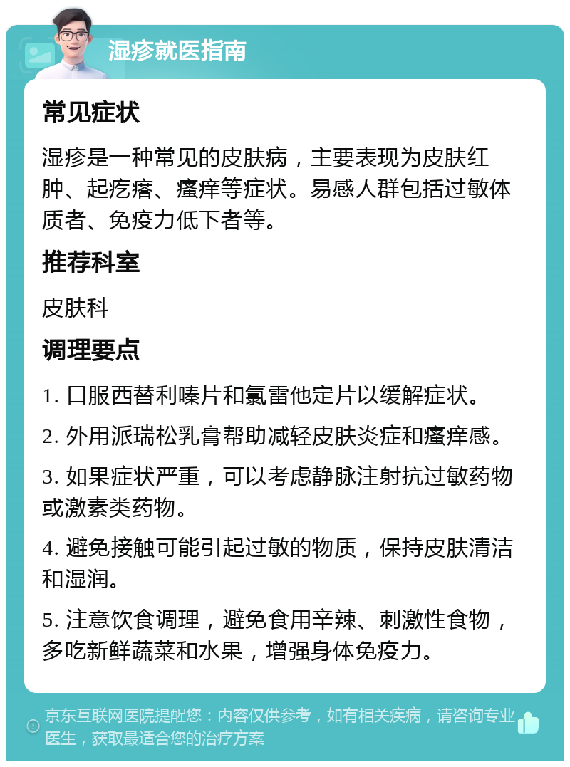 湿疹就医指南 常见症状 湿疹是一种常见的皮肤病，主要表现为皮肤红肿、起疙瘩、瘙痒等症状。易感人群包括过敏体质者、免疫力低下者等。 推荐科室 皮肤科 调理要点 1. 口服西替利嗪片和氯雷他定片以缓解症状。 2. 外用派瑞松乳膏帮助减轻皮肤炎症和瘙痒感。 3. 如果症状严重，可以考虑静脉注射抗过敏药物或激素类药物。 4. 避免接触可能引起过敏的物质，保持皮肤清洁和湿润。 5. 注意饮食调理，避免食用辛辣、刺激性食物，多吃新鲜蔬菜和水果，增强身体免疫力。