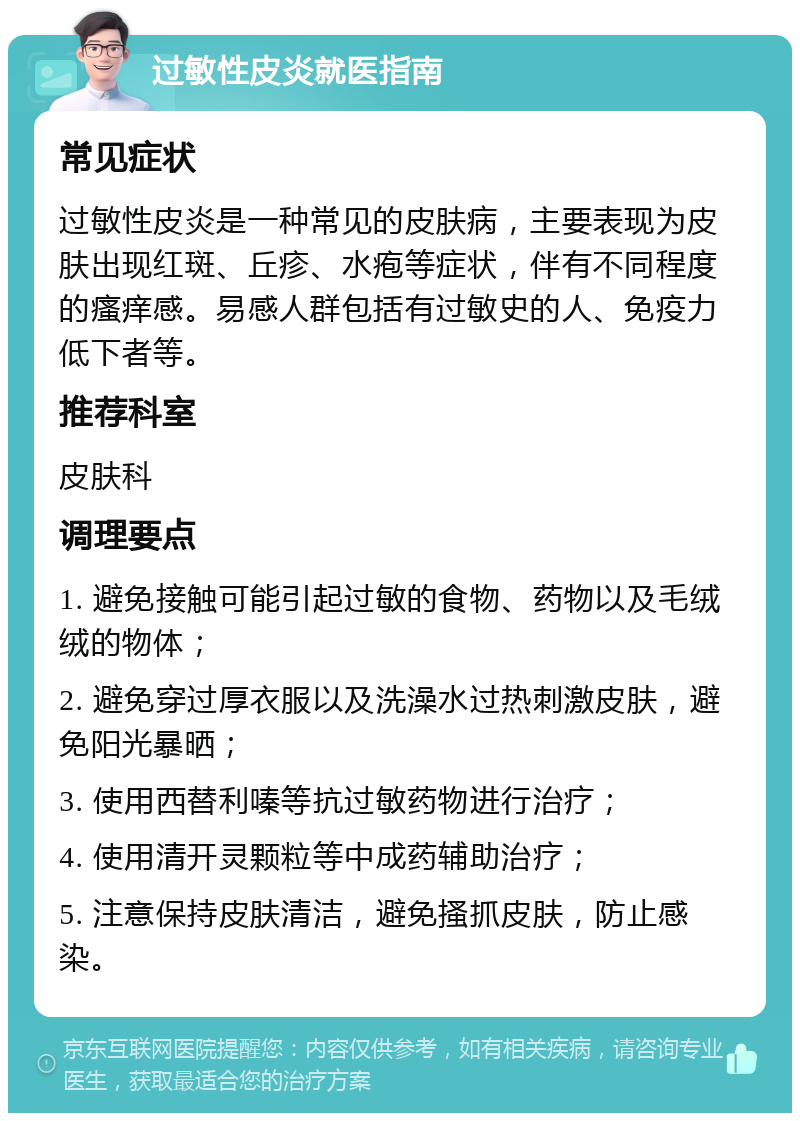 过敏性皮炎就医指南 常见症状 过敏性皮炎是一种常见的皮肤病，主要表现为皮肤出现红斑、丘疹、水疱等症状，伴有不同程度的瘙痒感。易感人群包括有过敏史的人、免疫力低下者等。 推荐科室 皮肤科 调理要点 1. 避免接触可能引起过敏的食物、药物以及毛绒绒的物体； 2. 避免穿过厚衣服以及洗澡水过热刺激皮肤，避免阳光暴晒； 3. 使用西替利嗪等抗过敏药物进行治疗； 4. 使用清开灵颗粒等中成药辅助治疗； 5. 注意保持皮肤清洁，避免搔抓皮肤，防止感染。