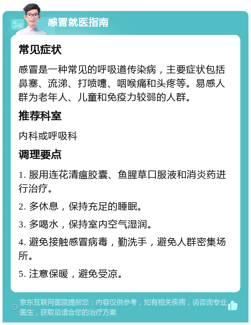 感冒就医指南 常见症状 感冒是一种常见的呼吸道传染病，主要症状包括鼻塞、流涕、打喷嚏、咽喉痛和头疼等。易感人群为老年人、儿童和免疫力较弱的人群。 推荐科室 内科或呼吸科 调理要点 1. 服用连花清瘟胶囊、鱼腥草口服液和消炎药进行治疗。 2. 多休息，保持充足的睡眠。 3. 多喝水，保持室内空气湿润。 4. 避免接触感冒病毒，勤洗手，避免人群密集场所。 5. 注意保暖，避免受凉。