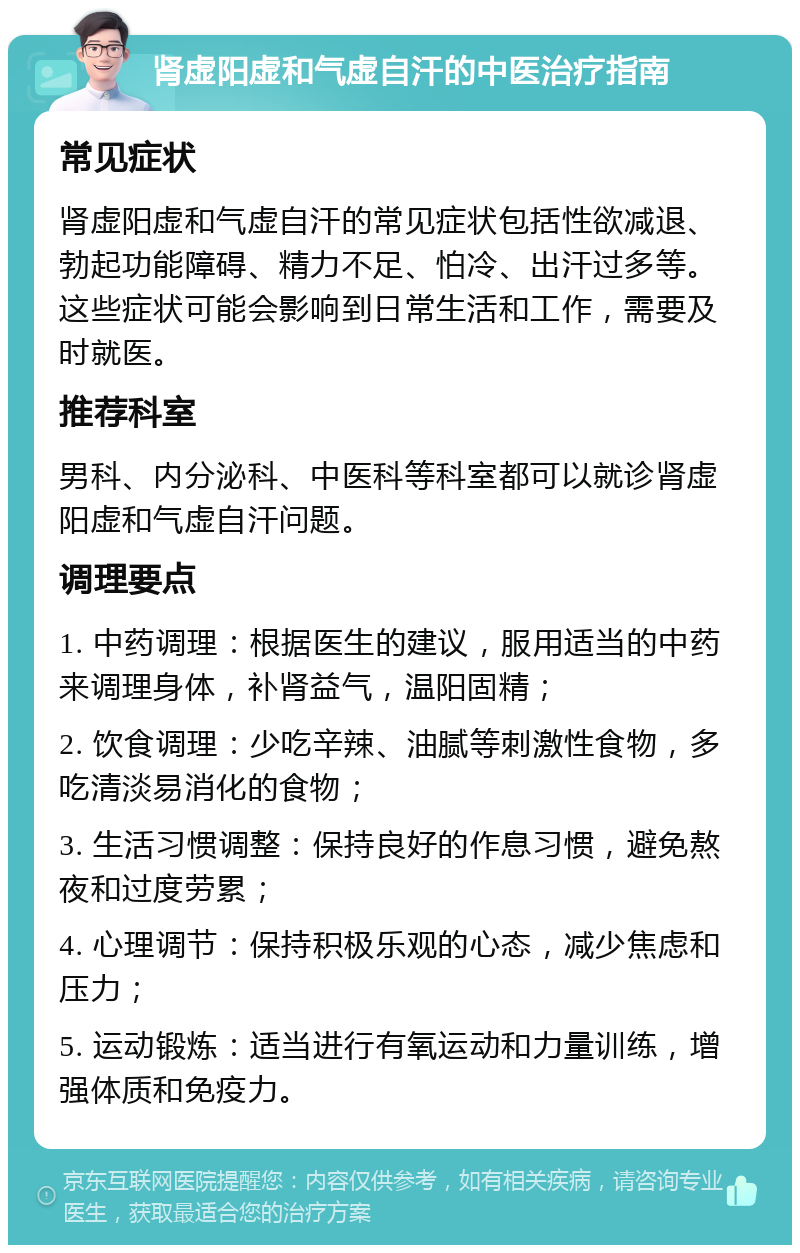 肾虚阳虚和气虚自汗的中医治疗指南 常见症状 肾虚阳虚和气虚自汗的常见症状包括性欲减退、勃起功能障碍、精力不足、怕冷、出汗过多等。这些症状可能会影响到日常生活和工作，需要及时就医。 推荐科室 男科、内分泌科、中医科等科室都可以就诊肾虚阳虚和气虚自汗问题。 调理要点 1. 中药调理：根据医生的建议，服用适当的中药来调理身体，补肾益气，温阳固精； 2. 饮食调理：少吃辛辣、油腻等刺激性食物，多吃清淡易消化的食物； 3. 生活习惯调整：保持良好的作息习惯，避免熬夜和过度劳累； 4. 心理调节：保持积极乐观的心态，减少焦虑和压力； 5. 运动锻炼：适当进行有氧运动和力量训练，增强体质和免疫力。