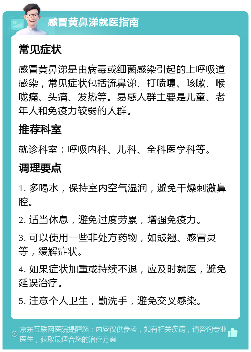 感冒黄鼻涕就医指南 常见症状 感冒黄鼻涕是由病毒或细菌感染引起的上呼吸道感染，常见症状包括流鼻涕、打喷嚏、咳嗽、喉咙痛、头痛、发热等。易感人群主要是儿童、老年人和免疫力较弱的人群。 推荐科室 就诊科室：呼吸内科、儿科、全科医学科等。 调理要点 1. 多喝水，保持室内空气湿润，避免干燥刺激鼻腔。 2. 适当休息，避免过度劳累，增强免疫力。 3. 可以使用一些非处方药物，如豉翘、感冒灵等，缓解症状。 4. 如果症状加重或持续不退，应及时就医，避免延误治疗。 5. 注意个人卫生，勤洗手，避免交叉感染。