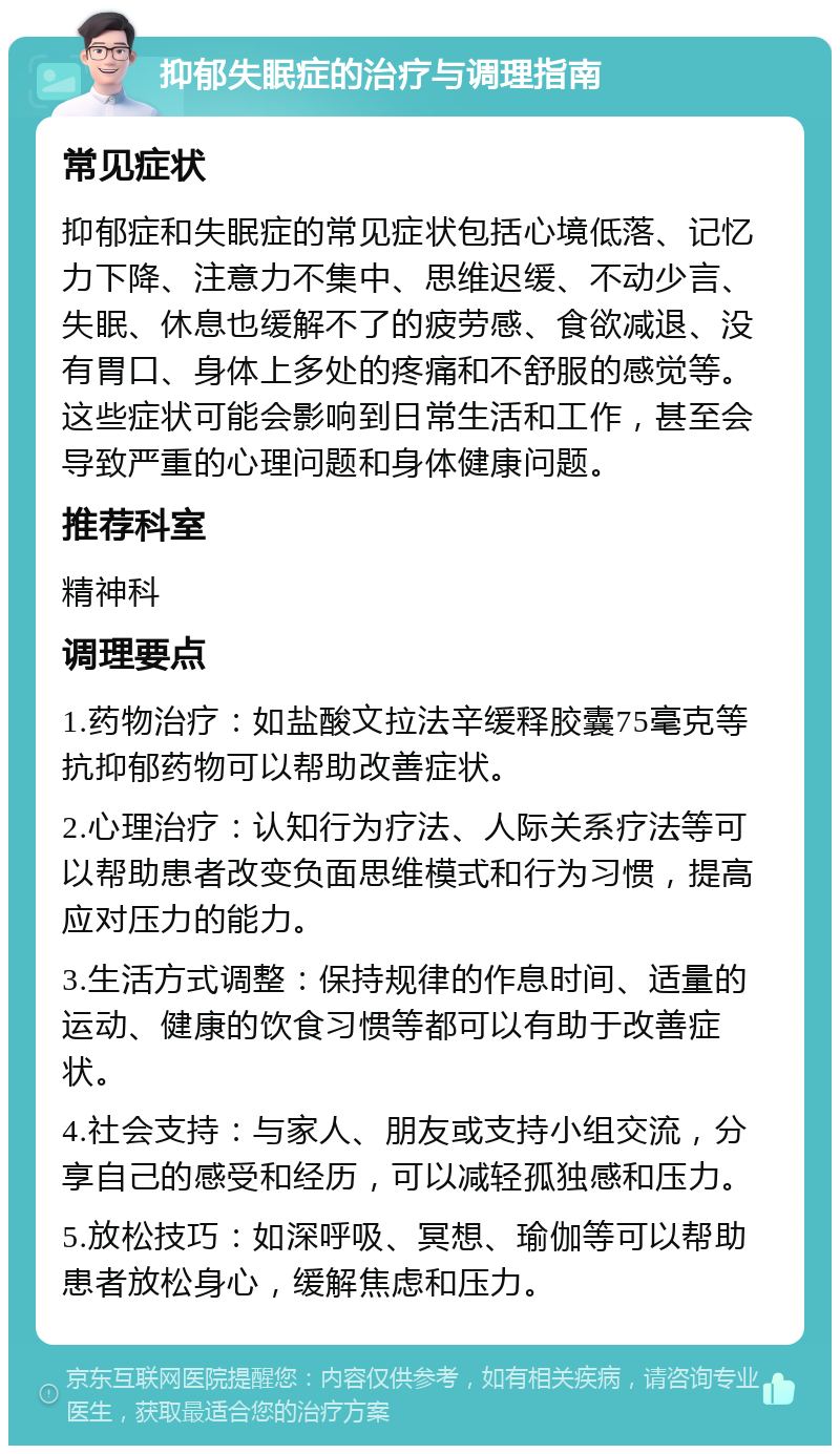 抑郁失眠症的治疗与调理指南 常见症状 抑郁症和失眠症的常见症状包括心境低落、记忆力下降、注意力不集中、思维迟缓、不动少言、失眠、休息也缓解不了的疲劳感、食欲减退、没有胃口、身体上多处的疼痛和不舒服的感觉等。这些症状可能会影响到日常生活和工作，甚至会导致严重的心理问题和身体健康问题。 推荐科室 精神科 调理要点 1.药物治疗：如盐酸文拉法辛缓释胶囊75毫克等抗抑郁药物可以帮助改善症状。 2.心理治疗：认知行为疗法、人际关系疗法等可以帮助患者改变负面思维模式和行为习惯，提高应对压力的能力。 3.生活方式调整：保持规律的作息时间、适量的运动、健康的饮食习惯等都可以有助于改善症状。 4.社会支持：与家人、朋友或支持小组交流，分享自己的感受和经历，可以减轻孤独感和压力。 5.放松技巧：如深呼吸、冥想、瑜伽等可以帮助患者放松身心，缓解焦虑和压力。