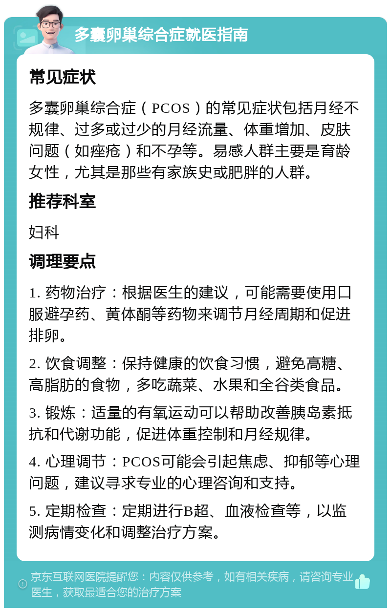 多囊卵巢综合症就医指南 常见症状 多囊卵巢综合症（PCOS）的常见症状包括月经不规律、过多或过少的月经流量、体重增加、皮肤问题（如痤疮）和不孕等。易感人群主要是育龄女性，尤其是那些有家族史或肥胖的人群。 推荐科室 妇科 调理要点 1. 药物治疗：根据医生的建议，可能需要使用口服避孕药、黄体酮等药物来调节月经周期和促进排卵。 2. 饮食调整：保持健康的饮食习惯，避免高糖、高脂肪的食物，多吃蔬菜、水果和全谷类食品。 3. 锻炼：适量的有氧运动可以帮助改善胰岛素抵抗和代谢功能，促进体重控制和月经规律。 4. 心理调节：PCOS可能会引起焦虑、抑郁等心理问题，建议寻求专业的心理咨询和支持。 5. 定期检查：定期进行B超、血液检查等，以监测病情变化和调整治疗方案。