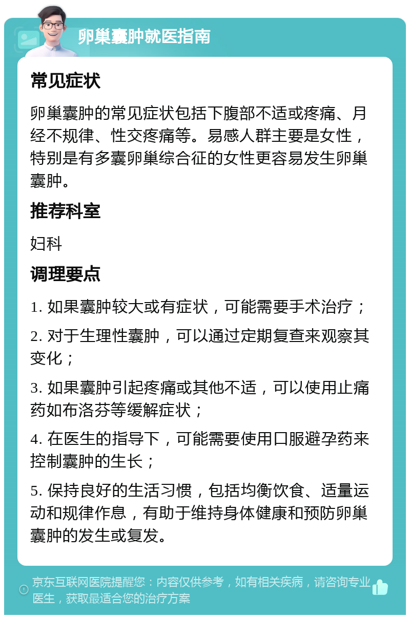 卵巢囊肿就医指南 常见症状 卵巢囊肿的常见症状包括下腹部不适或疼痛、月经不规律、性交疼痛等。易感人群主要是女性，特别是有多囊卵巢综合征的女性更容易发生卵巢囊肿。 推荐科室 妇科 调理要点 1. 如果囊肿较大或有症状，可能需要手术治疗； 2. 对于生理性囊肿，可以通过定期复查来观察其变化； 3. 如果囊肿引起疼痛或其他不适，可以使用止痛药如布洛芬等缓解症状； 4. 在医生的指导下，可能需要使用口服避孕药来控制囊肿的生长； 5. 保持良好的生活习惯，包括均衡饮食、适量运动和规律作息，有助于维持身体健康和预防卵巢囊肿的发生或复发。