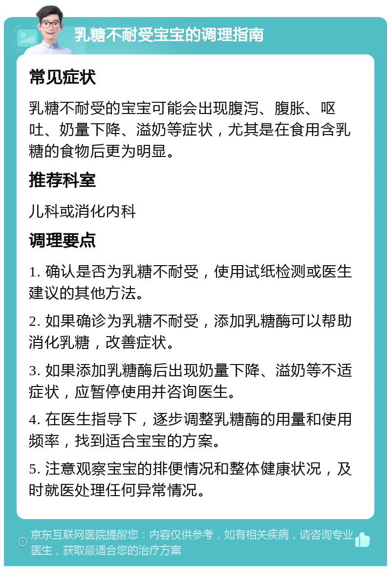 乳糖不耐受宝宝的调理指南 常见症状 乳糖不耐受的宝宝可能会出现腹泻、腹胀、呕吐、奶量下降、溢奶等症状，尤其是在食用含乳糖的食物后更为明显。 推荐科室 儿科或消化内科 调理要点 1. 确认是否为乳糖不耐受，使用试纸检测或医生建议的其他方法。 2. 如果确诊为乳糖不耐受，添加乳糖酶可以帮助消化乳糖，改善症状。 3. 如果添加乳糖酶后出现奶量下降、溢奶等不适症状，应暂停使用并咨询医生。 4. 在医生指导下，逐步调整乳糖酶的用量和使用频率，找到适合宝宝的方案。 5. 注意观察宝宝的排便情况和整体健康状况，及时就医处理任何异常情况。