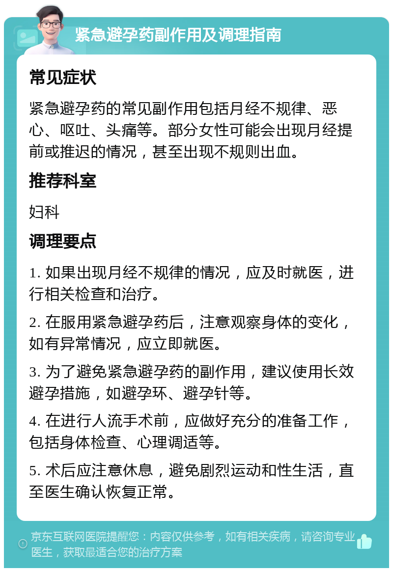 紧急避孕药副作用及调理指南 常见症状 紧急避孕药的常见副作用包括月经不规律、恶心、呕吐、头痛等。部分女性可能会出现月经提前或推迟的情况，甚至出现不规则出血。 推荐科室 妇科 调理要点 1. 如果出现月经不规律的情况，应及时就医，进行相关检查和治疗。 2. 在服用紧急避孕药后，注意观察身体的变化，如有异常情况，应立即就医。 3. 为了避免紧急避孕药的副作用，建议使用长效避孕措施，如避孕环、避孕针等。 4. 在进行人流手术前，应做好充分的准备工作，包括身体检查、心理调适等。 5. 术后应注意休息，避免剧烈运动和性生活，直至医生确认恢复正常。