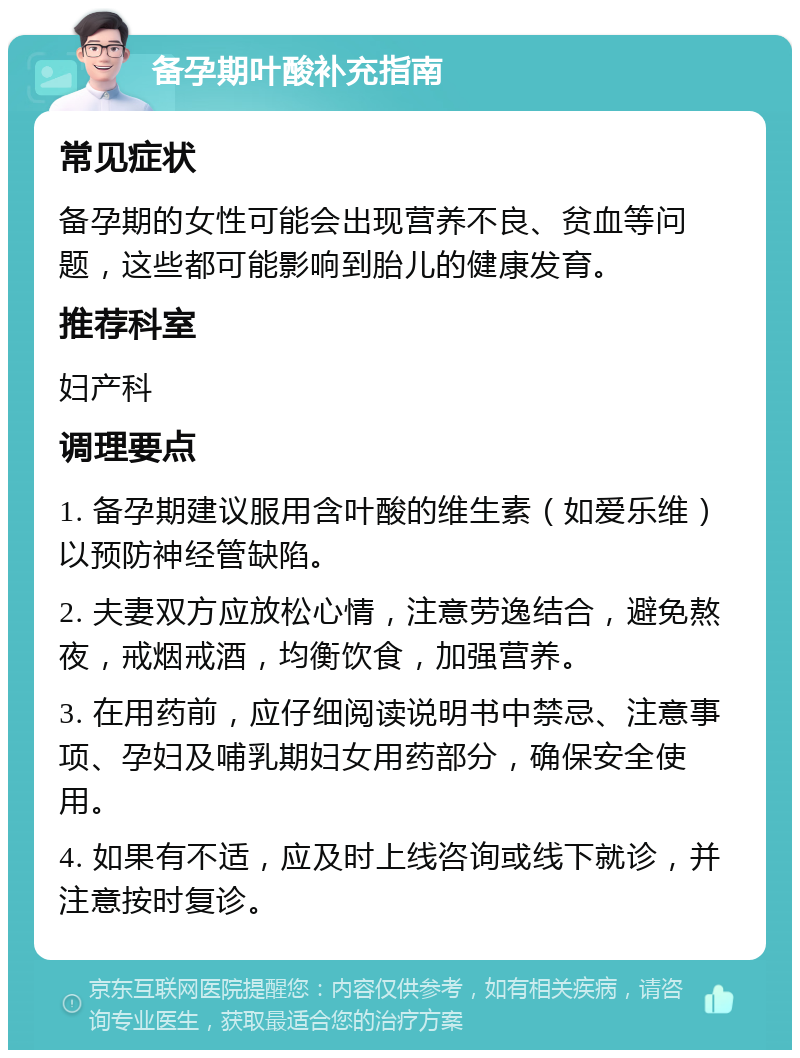 备孕期叶酸补充指南 常见症状 备孕期的女性可能会出现营养不良、贫血等问题，这些都可能影响到胎儿的健康发育。 推荐科室 妇产科 调理要点 1. 备孕期建议服用含叶酸的维生素（如爱乐维）以预防神经管缺陷。 2. 夫妻双方应放松心情，注意劳逸结合，避免熬夜，戒烟戒酒，均衡饮食，加强营养。 3. 在用药前，应仔细阅读说明书中禁忌、注意事项、孕妇及哺乳期妇女用药部分，确保安全使用。 4. 如果有不适，应及时上线咨询或线下就诊，并注意按时复诊。