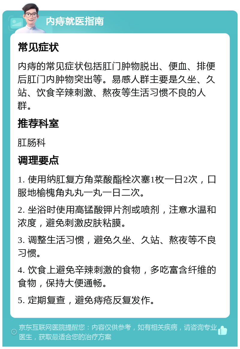 内痔就医指南 常见症状 内痔的常见症状包括肛门肿物脱出、便血、排便后肛门内肿物突出等。易感人群主要是久坐、久站、饮食辛辣刺激、熬夜等生活习惯不良的人群。 推荐科室 肛肠科 调理要点 1. 使用纳肛复方角菜酸酯栓次塞1枚一日2次，口服地榆槐角丸丸一丸一日二次。 2. 坐浴时使用高锰酸钾片剂或喷剂，注意水温和浓度，避免刺激皮肤粘膜。 3. 调整生活习惯，避免久坐、久站、熬夜等不良习惯。 4. 饮食上避免辛辣刺激的食物，多吃富含纤维的食物，保持大便通畅。 5. 定期复查，避免痔疮反复发作。