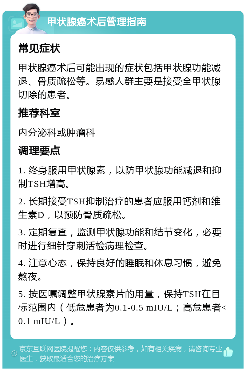 甲状腺癌术后管理指南 常见症状 甲状腺癌术后可能出现的症状包括甲状腺功能减退、骨质疏松等。易感人群主要是接受全甲状腺切除的患者。 推荐科室 内分泌科或肿瘤科 调理要点 1. 终身服用甲状腺素，以防甲状腺功能减退和抑制TSH增高。 2. 长期接受TSH抑制治疗的患者应服用钙剂和维生素D，以预防骨质疏松。 3. 定期复查，监测甲状腺功能和结节变化，必要时进行细针穿刺活检病理检查。 4. 注意心态，保持良好的睡眠和休息习惯，避免熬夜。 5. 按医嘱调整甲状腺素片的用量，保持TSH在目标范围内（低危患者为0.1-0.5 mIU/L；高危患者<0.1 mIU/L）。