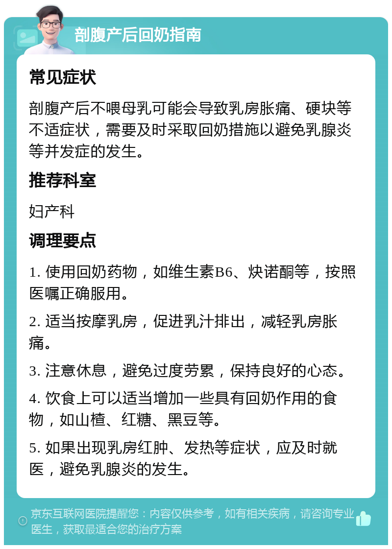 剖腹产后回奶指南 常见症状 剖腹产后不喂母乳可能会导致乳房胀痛、硬块等不适症状，需要及时采取回奶措施以避免乳腺炎等并发症的发生。 推荐科室 妇产科 调理要点 1. 使用回奶药物，如维生素B6、炔诺酮等，按照医嘱正确服用。 2. 适当按摩乳房，促进乳汁排出，减轻乳房胀痛。 3. 注意休息，避免过度劳累，保持良好的心态。 4. 饮食上可以适当增加一些具有回奶作用的食物，如山楂、红糖、黑豆等。 5. 如果出现乳房红肿、发热等症状，应及时就医，避免乳腺炎的发生。