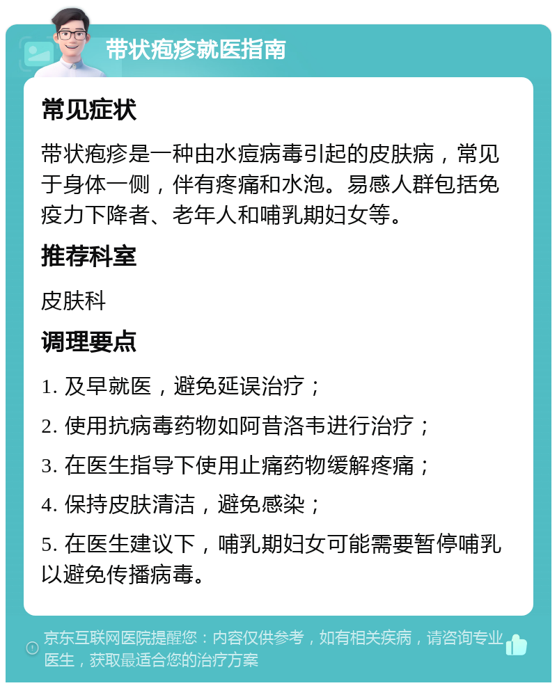 带状疱疹就医指南 常见症状 带状疱疹是一种由水痘病毒引起的皮肤病，常见于身体一侧，伴有疼痛和水泡。易感人群包括免疫力下降者、老年人和哺乳期妇女等。 推荐科室 皮肤科 调理要点 1. 及早就医，避免延误治疗； 2. 使用抗病毒药物如阿昔洛韦进行治疗； 3. 在医生指导下使用止痛药物缓解疼痛； 4. 保持皮肤清洁，避免感染； 5. 在医生建议下，哺乳期妇女可能需要暂停哺乳以避免传播病毒。