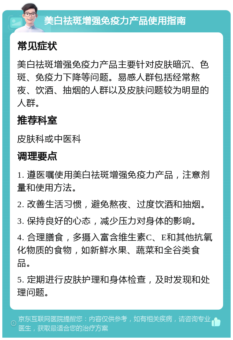 美白祛斑增强免疫力产品使用指南 常见症状 美白祛斑增强免疫力产品主要针对皮肤暗沉、色斑、免疫力下降等问题。易感人群包括经常熬夜、饮酒、抽烟的人群以及皮肤问题较为明显的人群。 推荐科室 皮肤科或中医科 调理要点 1. 遵医嘱使用美白祛斑增强免疫力产品，注意剂量和使用方法。 2. 改善生活习惯，避免熬夜、过度饮酒和抽烟。 3. 保持良好的心态，减少压力对身体的影响。 4. 合理膳食，多摄入富含维生素C、E和其他抗氧化物质的食物，如新鲜水果、蔬菜和全谷类食品。 5. 定期进行皮肤护理和身体检查，及时发现和处理问题。