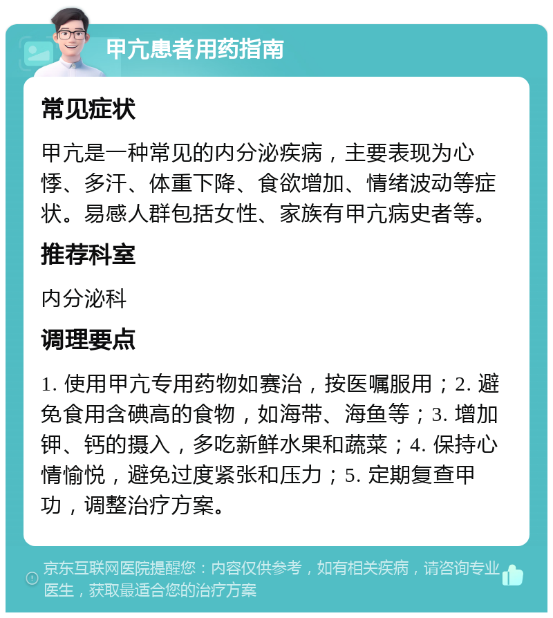 甲亢患者用药指南 常见症状 甲亢是一种常见的内分泌疾病，主要表现为心悸、多汗、体重下降、食欲增加、情绪波动等症状。易感人群包括女性、家族有甲亢病史者等。 推荐科室 内分泌科 调理要点 1. 使用甲亢专用药物如赛治，按医嘱服用；2. 避免食用含碘高的食物，如海带、海鱼等；3. 增加钾、钙的摄入，多吃新鲜水果和蔬菜；4. 保持心情愉悦，避免过度紧张和压力；5. 定期复查甲功，调整治疗方案。