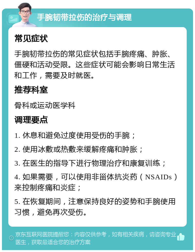 手腕韧带拉伤的治疗与调理 常见症状 手腕韧带拉伤的常见症状包括手腕疼痛、肿胀、僵硬和活动受限。这些症状可能会影响日常生活和工作，需要及时就医。 推荐科室 骨科或运动医学科 调理要点 1. 休息和避免过度使用受伤的手腕； 2. 使用冰敷或热敷来缓解疼痛和肿胀； 3. 在医生的指导下进行物理治疗和康复训练； 4. 如果需要，可以使用非甾体抗炎药（NSAIDs）来控制疼痛和炎症； 5. 在恢复期间，注意保持良好的姿势和手腕使用习惯，避免再次受伤。