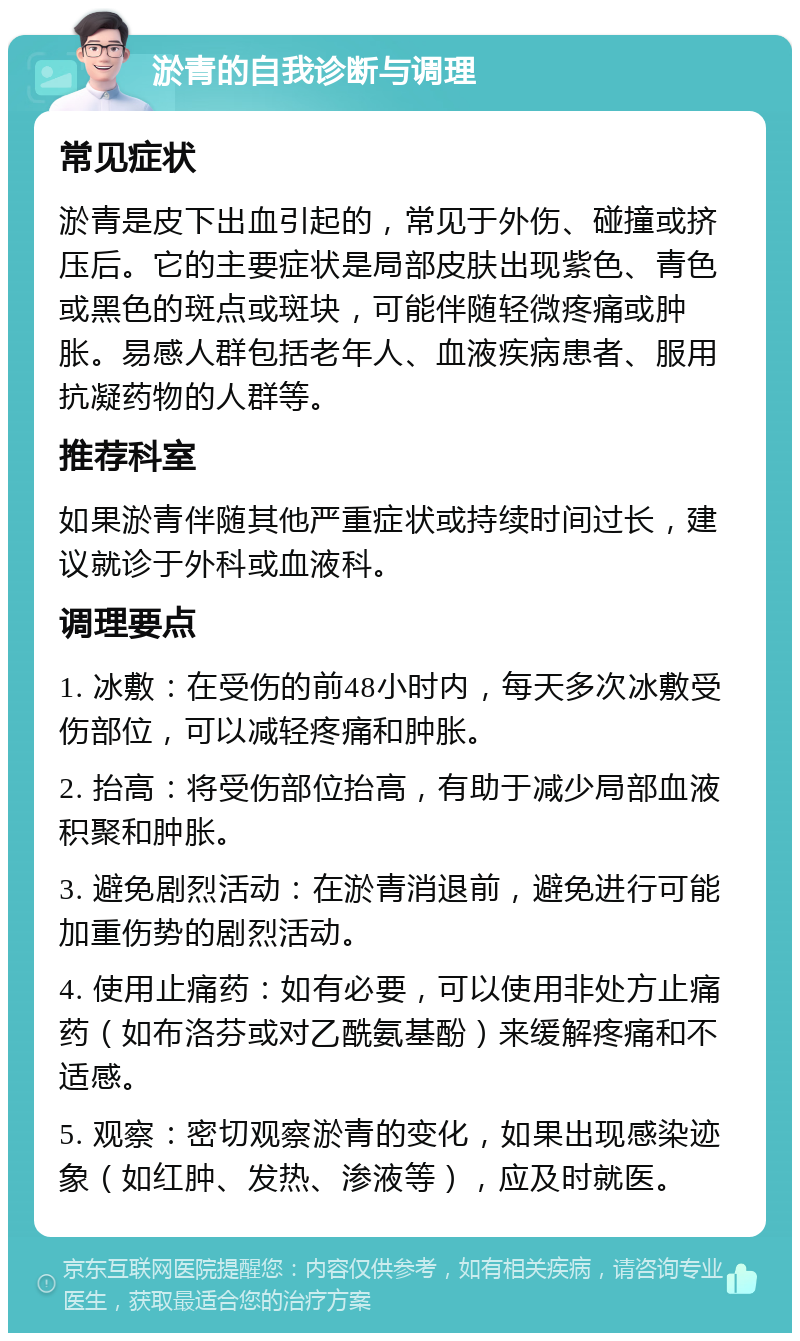 淤青的自我诊断与调理 常见症状 淤青是皮下出血引起的，常见于外伤、碰撞或挤压后。它的主要症状是局部皮肤出现紫色、青色或黑色的斑点或斑块，可能伴随轻微疼痛或肿胀。易感人群包括老年人、血液疾病患者、服用抗凝药物的人群等。 推荐科室 如果淤青伴随其他严重症状或持续时间过长，建议就诊于外科或血液科。 调理要点 1. 冰敷：在受伤的前48小时内，每天多次冰敷受伤部位，可以减轻疼痛和肿胀。 2. 抬高：将受伤部位抬高，有助于减少局部血液积聚和肿胀。 3. 避免剧烈活动：在淤青消退前，避免进行可能加重伤势的剧烈活动。 4. 使用止痛药：如有必要，可以使用非处方止痛药（如布洛芬或对乙酰氨基酚）来缓解疼痛和不适感。 5. 观察：密切观察淤青的变化，如果出现感染迹象（如红肿、发热、渗液等），应及时就医。