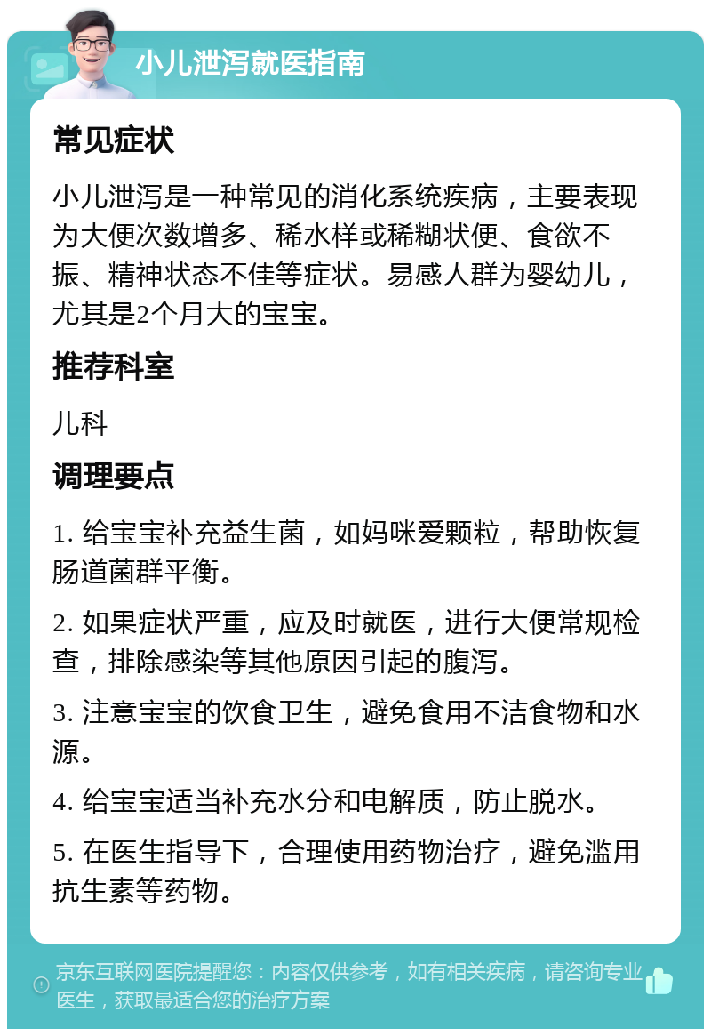 小儿泄泻就医指南 常见症状 小儿泄泻是一种常见的消化系统疾病，主要表现为大便次数增多、稀水样或稀糊状便、食欲不振、精神状态不佳等症状。易感人群为婴幼儿，尤其是2个月大的宝宝。 推荐科室 儿科 调理要点 1. 给宝宝补充益生菌，如妈咪爱颗粒，帮助恢复肠道菌群平衡。 2. 如果症状严重，应及时就医，进行大便常规检查，排除感染等其他原因引起的腹泻。 3. 注意宝宝的饮食卫生，避免食用不洁食物和水源。 4. 给宝宝适当补充水分和电解质，防止脱水。 5. 在医生指导下，合理使用药物治疗，避免滥用抗生素等药物。