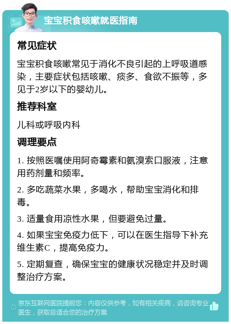 宝宝积食咳嗽就医指南 常见症状 宝宝积食咳嗽常见于消化不良引起的上呼吸道感染，主要症状包括咳嗽、痰多、食欲不振等，多见于2岁以下的婴幼儿。 推荐科室 儿科或呼吸内科 调理要点 1. 按照医嘱使用阿奇霉素和氨溴索口服液，注意用药剂量和频率。 2. 多吃蔬菜水果，多喝水，帮助宝宝消化和排毒。 3. 适量食用凉性水果，但要避免过量。 4. 如果宝宝免疫力低下，可以在医生指导下补充维生素C，提高免疫力。 5. 定期复查，确保宝宝的健康状况稳定并及时调整治疗方案。