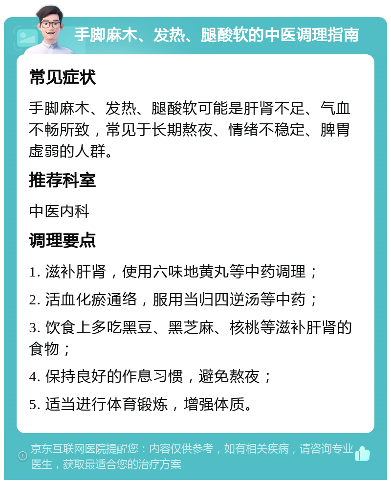 手脚麻木、发热、腿酸软的中医调理指南 常见症状 手脚麻木、发热、腿酸软可能是肝肾不足、气血不畅所致，常见于长期熬夜、情绪不稳定、脾胃虚弱的人群。 推荐科室 中医内科 调理要点 1. 滋补肝肾，使用六味地黄丸等中药调理； 2. 活血化瘀通络，服用当归四逆汤等中药； 3. 饮食上多吃黑豆、黑芝麻、核桃等滋补肝肾的食物； 4. 保持良好的作息习惯，避免熬夜； 5. 适当进行体育锻炼，增强体质。