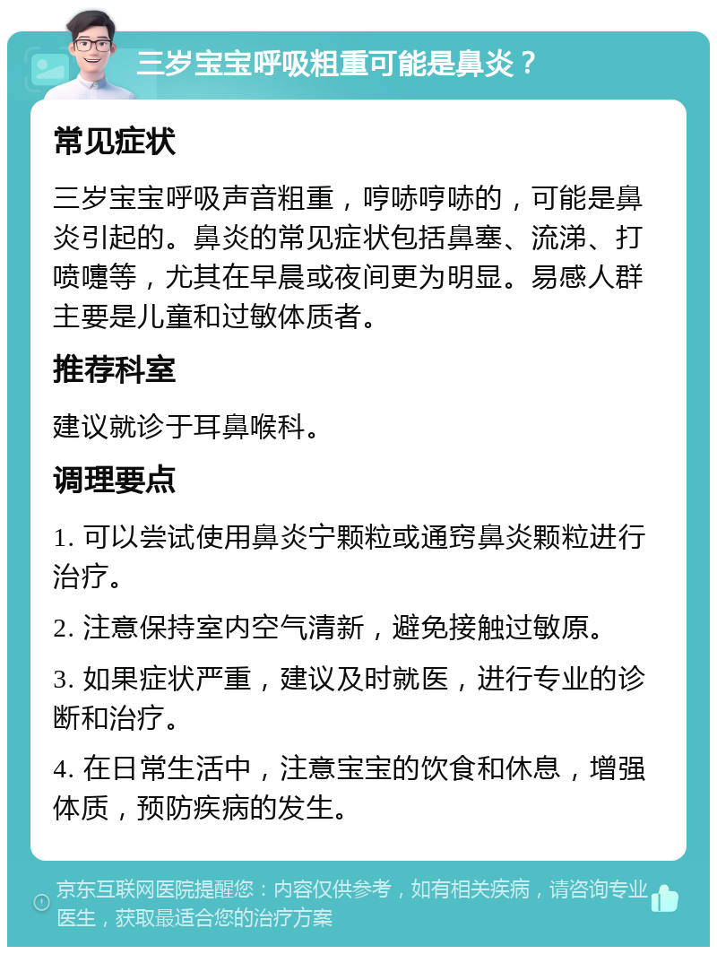 三岁宝宝呼吸粗重可能是鼻炎？ 常见症状 三岁宝宝呼吸声音粗重，哼哧哼哧的，可能是鼻炎引起的。鼻炎的常见症状包括鼻塞、流涕、打喷嚏等，尤其在早晨或夜间更为明显。易感人群主要是儿童和过敏体质者。 推荐科室 建议就诊于耳鼻喉科。 调理要点 1. 可以尝试使用鼻炎宁颗粒或通窍鼻炎颗粒进行治疗。 2. 注意保持室内空气清新，避免接触过敏原。 3. 如果症状严重，建议及时就医，进行专业的诊断和治疗。 4. 在日常生活中，注意宝宝的饮食和休息，增强体质，预防疾病的发生。