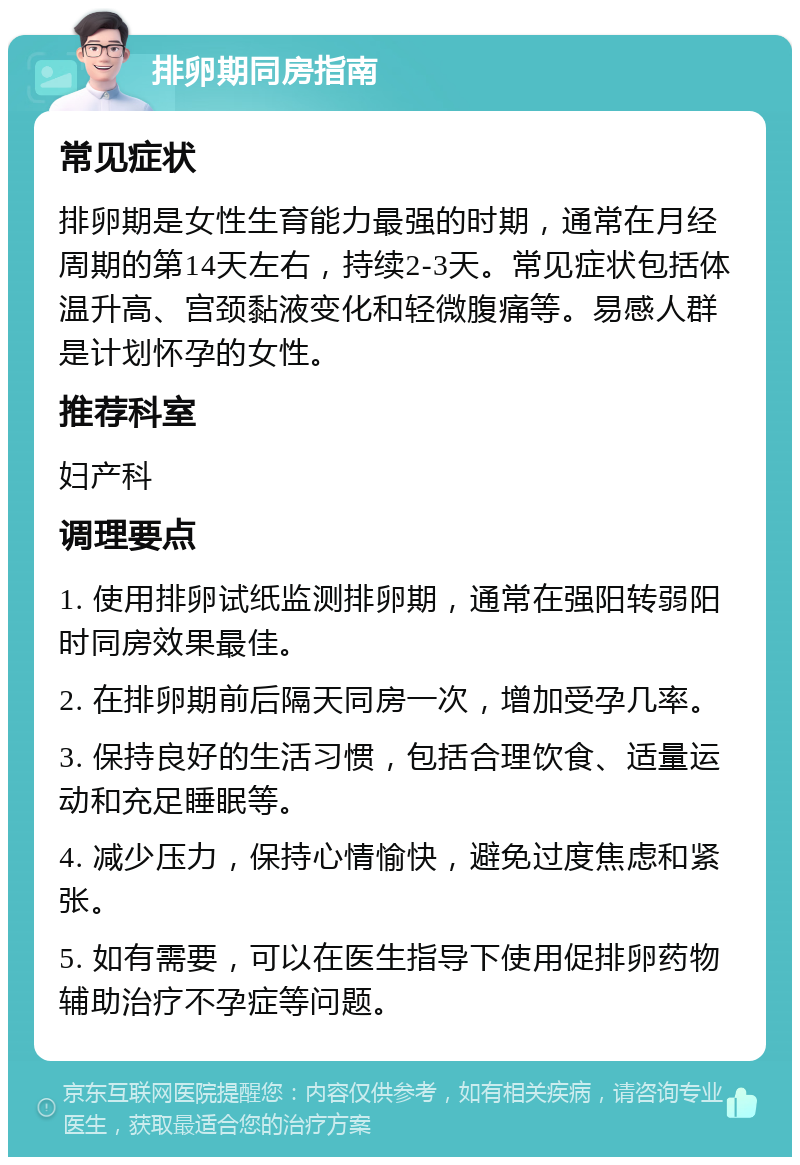 排卵期同房指南 常见症状 排卵期是女性生育能力最强的时期，通常在月经周期的第14天左右，持续2-3天。常见症状包括体温升高、宫颈黏液变化和轻微腹痛等。易感人群是计划怀孕的女性。 推荐科室 妇产科 调理要点 1. 使用排卵试纸监测排卵期，通常在强阳转弱阳时同房效果最佳。 2. 在排卵期前后隔天同房一次，增加受孕几率。 3. 保持良好的生活习惯，包括合理饮食、适量运动和充足睡眠等。 4. 减少压力，保持心情愉快，避免过度焦虑和紧张。 5. 如有需要，可以在医生指导下使用促排卵药物辅助治疗不孕症等问题。