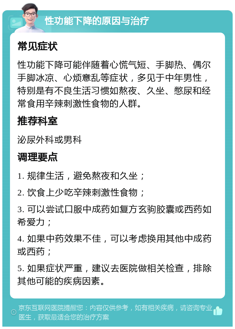 性功能下降的原因与治疗 常见症状 性功能下降可能伴随着心慌气短、手脚热、偶尔手脚冰凉、心烦意乱等症状，多见于中年男性，特别是有不良生活习惯如熬夜、久坐、憋尿和经常食用辛辣刺激性食物的人群。 推荐科室 泌尿外科或男科 调理要点 1. 规律生活，避免熬夜和久坐； 2. 饮食上少吃辛辣刺激性食物； 3. 可以尝试口服中成药如复方玄驹胶囊或西药如希爱力； 4. 如果中药效果不佳，可以考虑换用其他中成药或西药； 5. 如果症状严重，建议去医院做相关检查，排除其他可能的疾病因素。