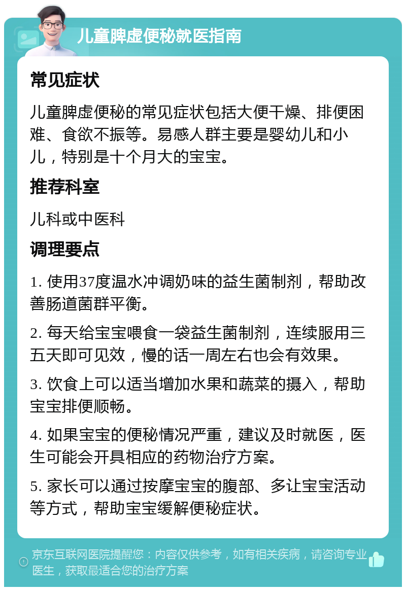 儿童脾虚便秘就医指南 常见症状 儿童脾虚便秘的常见症状包括大便干燥、排便困难、食欲不振等。易感人群主要是婴幼儿和小儿，特别是十个月大的宝宝。 推荐科室 儿科或中医科 调理要点 1. 使用37度温水冲调奶味的益生菌制剂，帮助改善肠道菌群平衡。 2. 每天给宝宝喂食一袋益生菌制剂，连续服用三五天即可见效，慢的话一周左右也会有效果。 3. 饮食上可以适当增加水果和蔬菜的摄入，帮助宝宝排便顺畅。 4. 如果宝宝的便秘情况严重，建议及时就医，医生可能会开具相应的药物治疗方案。 5. 家长可以通过按摩宝宝的腹部、多让宝宝活动等方式，帮助宝宝缓解便秘症状。