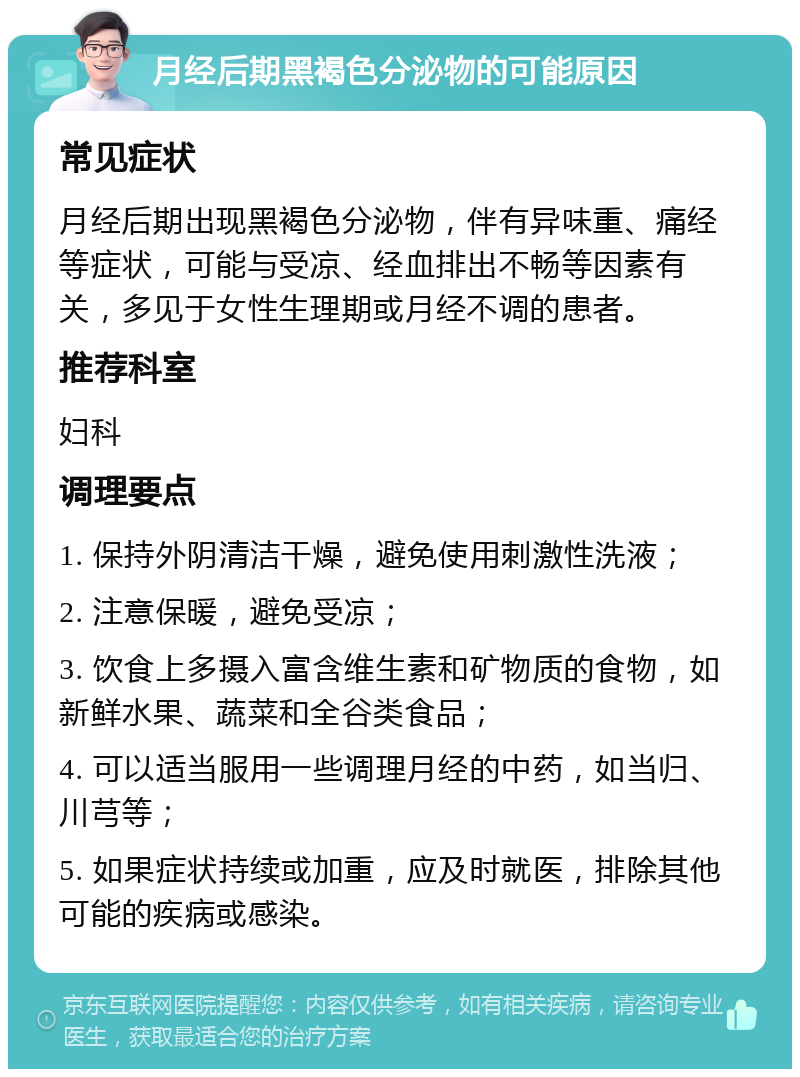 月经后期黑褐色分泌物的可能原因 常见症状 月经后期出现黑褐色分泌物，伴有异味重、痛经等症状，可能与受凉、经血排出不畅等因素有关，多见于女性生理期或月经不调的患者。 推荐科室 妇科 调理要点 1. 保持外阴清洁干燥，避免使用刺激性洗液； 2. 注意保暖，避免受凉； 3. 饮食上多摄入富含维生素和矿物质的食物，如新鲜水果、蔬菜和全谷类食品； 4. 可以适当服用一些调理月经的中药，如当归、川芎等； 5. 如果症状持续或加重，应及时就医，排除其他可能的疾病或感染。