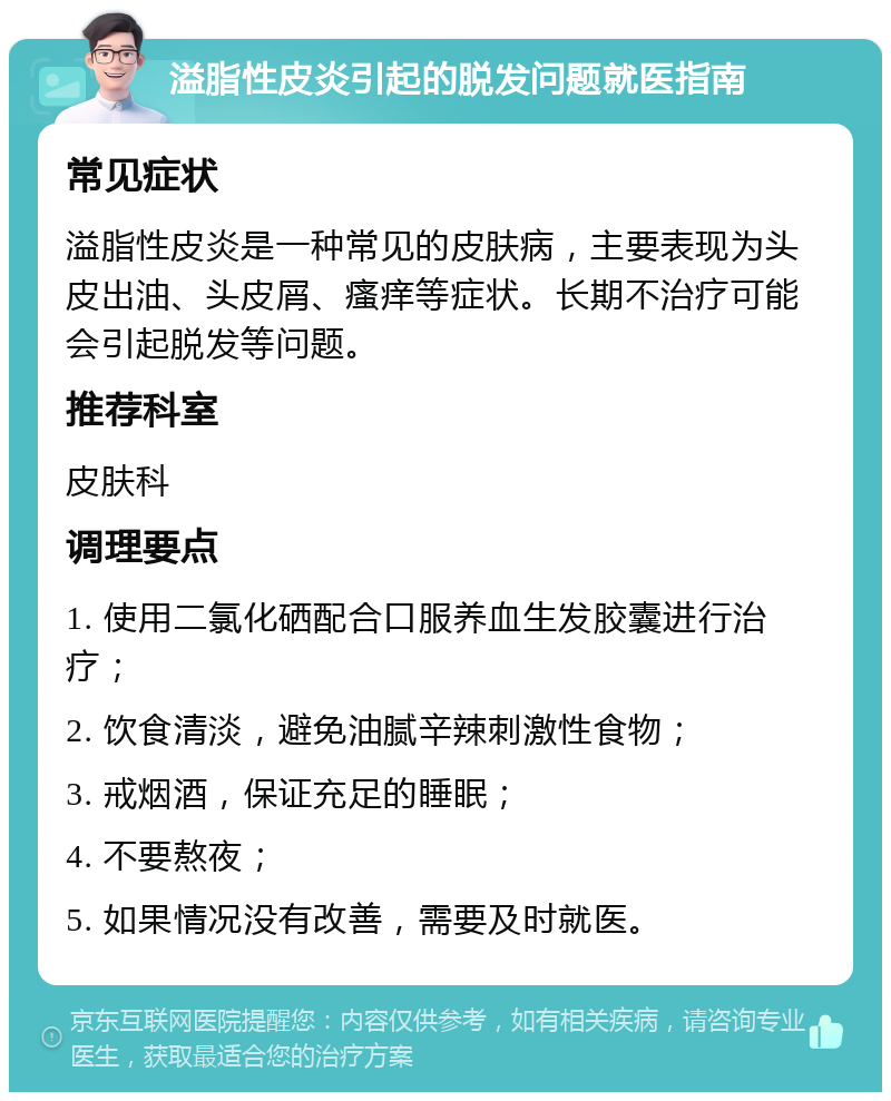 溢脂性皮炎引起的脱发问题就医指南 常见症状 溢脂性皮炎是一种常见的皮肤病，主要表现为头皮出油、头皮屑、瘙痒等症状。长期不治疗可能会引起脱发等问题。 推荐科室 皮肤科 调理要点 1. 使用二氯化硒配合口服养血生发胶囊进行治疗； 2. 饮食清淡，避免油腻辛辣刺激性食物； 3. 戒烟酒，保证充足的睡眠； 4. 不要熬夜； 5. 如果情况没有改善，需要及时就医。