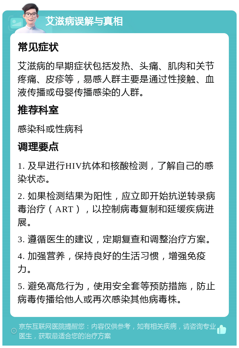 艾滋病误解与真相 常见症状 艾滋病的早期症状包括发热、头痛、肌肉和关节疼痛、皮疹等，易感人群主要是通过性接触、血液传播或母婴传播感染的人群。 推荐科室 感染科或性病科 调理要点 1. 及早进行HIV抗体和核酸检测，了解自己的感染状态。 2. 如果检测结果为阳性，应立即开始抗逆转录病毒治疗（ART），以控制病毒复制和延缓疾病进展。 3. 遵循医生的建议，定期复查和调整治疗方案。 4. 加强营养，保持良好的生活习惯，增强免疫力。 5. 避免高危行为，使用安全套等预防措施，防止病毒传播给他人或再次感染其他病毒株。