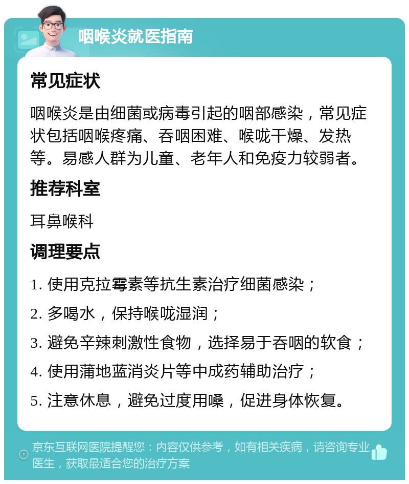 咽喉炎就医指南 常见症状 咽喉炎是由细菌或病毒引起的咽部感染，常见症状包括咽喉疼痛、吞咽困难、喉咙干燥、发热等。易感人群为儿童、老年人和免疫力较弱者。 推荐科室 耳鼻喉科 调理要点 1. 使用克拉霉素等抗生素治疗细菌感染； 2. 多喝水，保持喉咙湿润； 3. 避免辛辣刺激性食物，选择易于吞咽的软食； 4. 使用蒲地蓝消炎片等中成药辅助治疗； 5. 注意休息，避免过度用嗓，促进身体恢复。