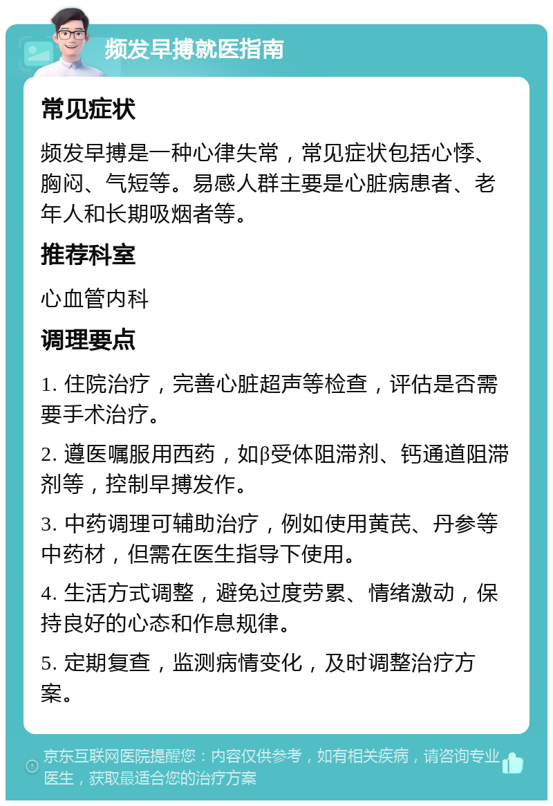 频发早搏就医指南 常见症状 频发早搏是一种心律失常，常见症状包括心悸、胸闷、气短等。易感人群主要是心脏病患者、老年人和长期吸烟者等。 推荐科室 心血管内科 调理要点 1. 住院治疗，完善心脏超声等检查，评估是否需要手术治疗。 2. 遵医嘱服用西药，如β受体阻滞剂、钙通道阻滞剂等，控制早搏发作。 3. 中药调理可辅助治疗，例如使用黄芪、丹参等中药材，但需在医生指导下使用。 4. 生活方式调整，避免过度劳累、情绪激动，保持良好的心态和作息规律。 5. 定期复查，监测病情变化，及时调整治疗方案。