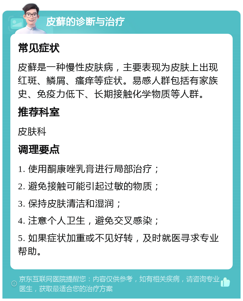 皮藓的诊断与治疗 常见症状 皮藓是一种慢性皮肤病，主要表现为皮肤上出现红斑、鳞屑、瘙痒等症状。易感人群包括有家族史、免疫力低下、长期接触化学物质等人群。 推荐科室 皮肤科 调理要点 1. 使用酮康唑乳膏进行局部治疗； 2. 避免接触可能引起过敏的物质； 3. 保持皮肤清洁和湿润； 4. 注意个人卫生，避免交叉感染； 5. 如果症状加重或不见好转，及时就医寻求专业帮助。